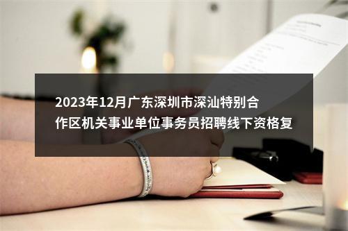 2023年12月广东深圳市深汕特别合作区机关事业单位事务员招聘线下资格复审和面试安排 图片