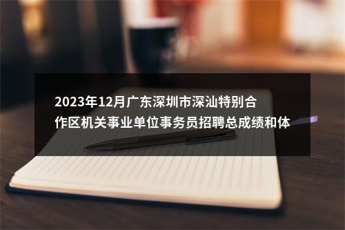2023年12月广东深圳市深汕特别合作区机关事业单位事务员招聘总成绩和体检安排 图片