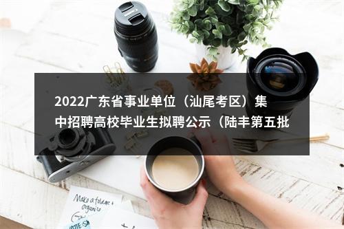 2022广东省事业单位（汕尾考区）集中招聘高校毕业生拟聘公示（陆丰第五批） 图片