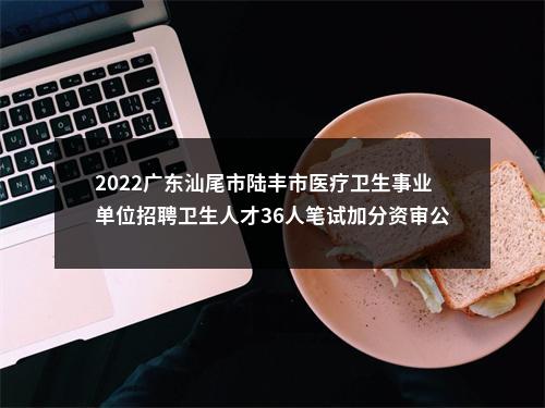 2022广东汕尾市陆丰市医疗卫生事业单位招聘卫生人才36人笔试加分资审公告 图片