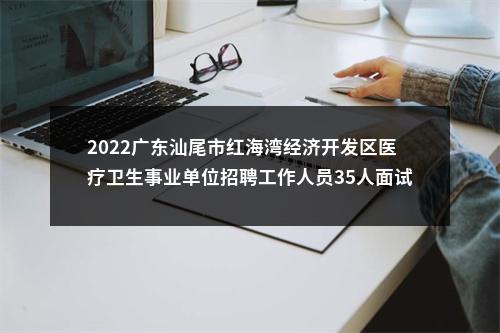 2022广东汕尾市红海湾经济开发区医疗卫生事业单位招聘工作人员35人面试资审公告 图片