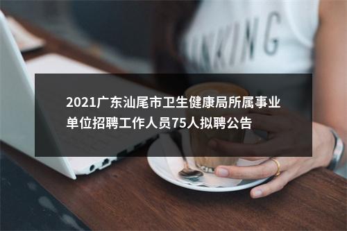 2021广东汕尾市卫生健康局所属事业单位招聘工作人员75人拟聘公告 图片
