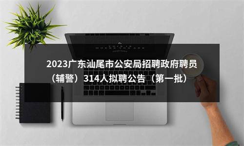 2023广东汕尾市公安局招聘政府聘员（辅警）314人拟聘公告（第一批） 图片